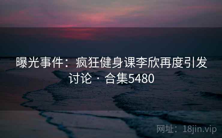 曝光事件:疯狂健身课李欣再度引发讨论 · 合集5480