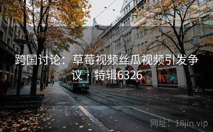 跨国讨论:草莓视频丝瓜视频引发争议 · 特辑6326