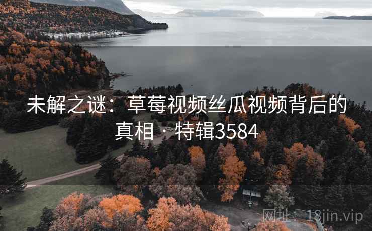 未解之谜：草莓视频丝瓜视频背后的真相 · 特辑3584
