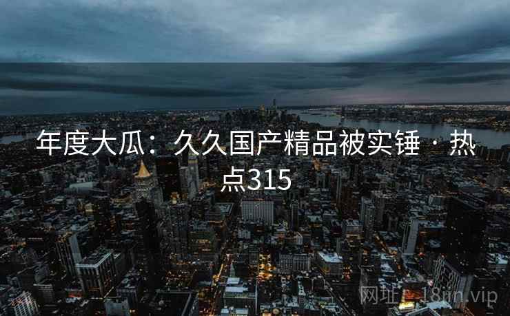 年度大瓜:久久国产精品被实锤 · 热点315