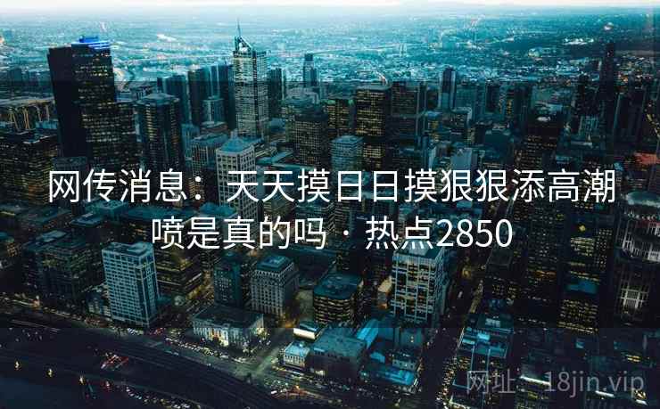 网传消息:天天摸日日摸狠狠添高潮喷是真的吗 · 热点2850