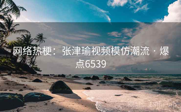 网络热梗:张津瑜视频模仿潮流 · 爆点6539