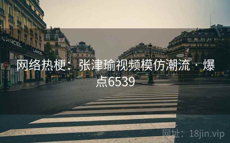 网络热梗:张津瑜视频模仿潮流 · 爆点6539