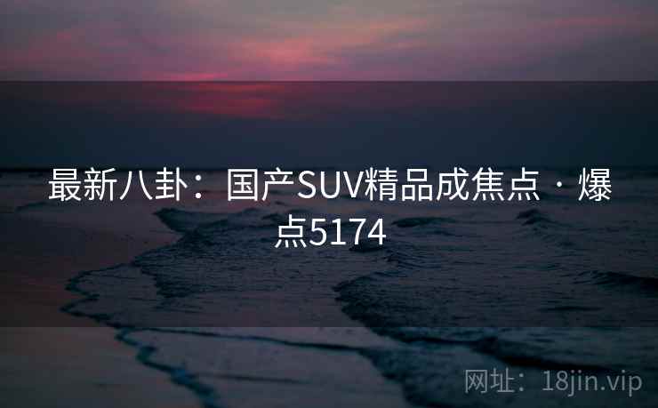 最新八卦:国产SUV精品成焦点 · 爆点5174