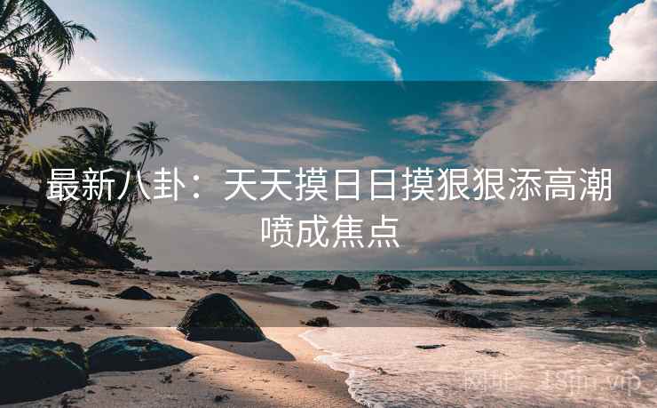 最新八卦：天天摸日日摸狠狠添高潮喷成焦点  第1张