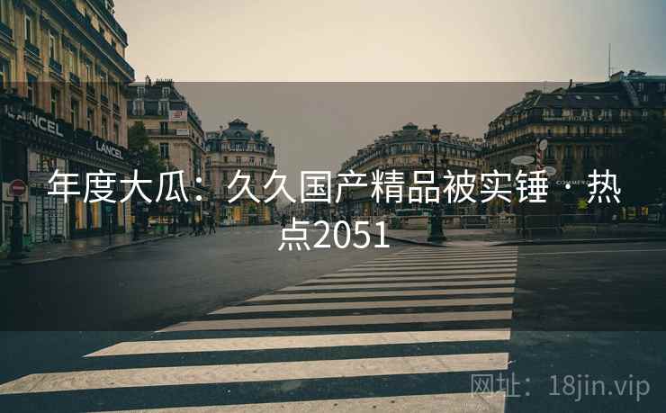 年度大瓜:久久国产精品被实锤 · 热点2051 第1张 年度大瓜:久久国产精品被实锤 · 热点2051 第1张